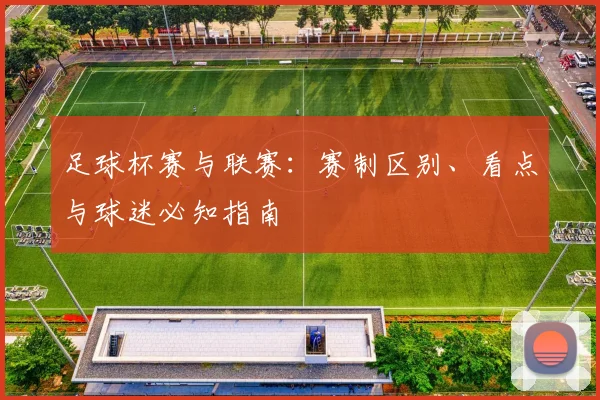 足球杯赛与联赛:赛制区别、看点与球迷必知指南