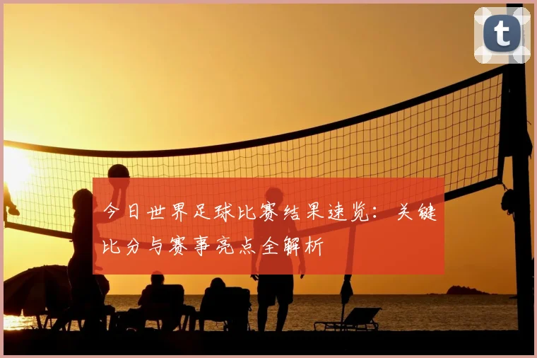今日世界足球比赛结果速览：关键比分与赛事亮点全解析