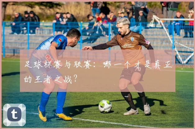 足球杯赛与联赛：哪一个才是真正的王者之战？