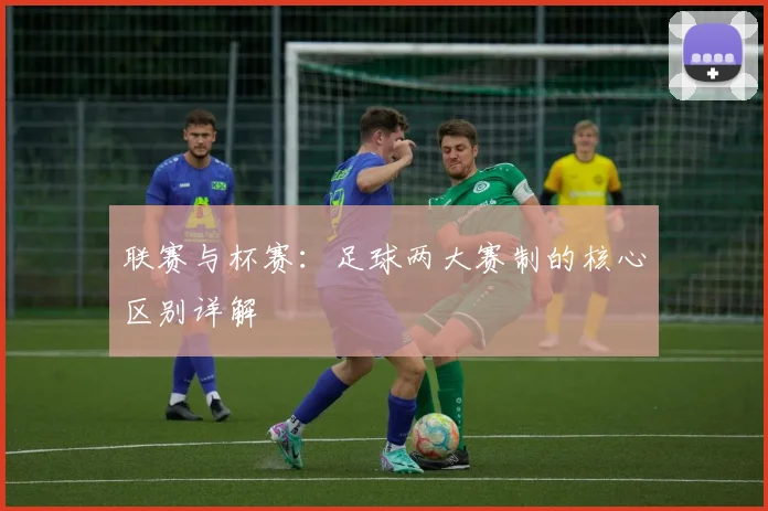 联赛与杯赛:足球两大赛制的核心区别详解