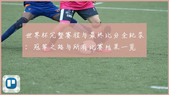 世界杯完整赛程与最终比分全纪录：冠军之路与所有比赛结果一览